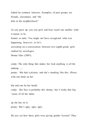 linked by common interests. Examples of peer groups are
friends, classmates, and “the
kids in the neighborhood.”
As you grew up, you saw girls and boys teach one another what
it means to be
female or male. You might not have recognized what was
happening, however, so let’s
eavesdrop on a conversation between two eighth-grade girls
studied by sociologist
Donna Eder (2007).
cindy: The only thing that makes her look anything is all the
makeup …
penny: She had a picture, and she’s standing like this. (Poses
with one hand on her
hip and one by her head)
cindy: Her face is probably this skinny, but it looks that big
’cause of all the make-
up she has on it.
penny: She’s ugly, ugly, ugly.
Do you see how these girls were giving gender lessons? They
 