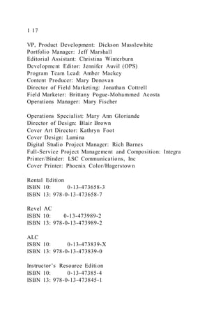 1 17
VP, Product Development: Dickson Musslewhite
Portfolio Manager: Jeff Marshall
Editorial Assistant: Christina Winterburn
Development Editor: Jennifer Auvil (OPS)
Program Team Lead: Amber Mackey
Content Producer: Mary Donovan
Director of Field Marketing: Jonathan Cottrell
Field Marketer: Brittany Pogue-Mohammed Acosta
Operations Manager: Mary Fischer
Operations Specialist: Mary Ann Gloriande
Director of Design: Blair Brown
Cover Art Director: Kathryn Foot
Cover Design: Lumina
Digital Studio Project Manager: Rich Barnes
Full-Service Project Management and Composition: Integra
Printer/Binder: LSC Communications, Inc
Cover Printer: Phoenix Color/Hagerstown
Rental Edition
ISBN 10: 0-13-473658-3
ISBN 13: 978-0-13-473658-7
Revel AC
ISBN 10: 0-13-473989-2
ISBN 13: 978-0-13-473989-2
ALC
ISBN 10: 0-13-473839-X
ISBN 13: 978-0-13-473839-0
Instructor’s Resource Edition
ISBN 10: 0-13-47385-4
ISBN 13: 978-0-13-473845-1
 