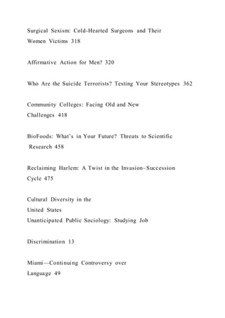 Surgical Sexism: Cold-Hearted Surgeons and Their
Women Victims 318
Affirmative Action for Men? 320
Who Are the Suicide Terrorists? Testing Your Stereotypes 362
Community Colleges: Facing Old and New
Challenges 418
BioFoods: What’s in Your Future? Threats to Scientific
Research 458
Reclaiming Harlem: A Twist in the Invasion–Succession
Cycle 475
Cultural Diversity in the
United States
Unanticipated Public Sociology: Studying Job
Discrimination 13
Miami—Continuing Controversy over
Language 49
 