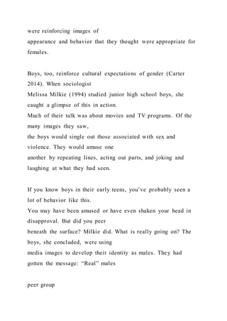 were reinforcing images of
appearance and behavior that they thought were appropriate for
females.
Boys, too, reinforce cultural expectations of gender (Carter
2014). When sociologist
Melissa Milkie (1994) studied junior high school boys, she
caught a glimpse of this in action.
Much of their talk was about movies and TV programs. Of the
many images they saw,
the boys would single out those associated with sex and
violence. They would amuse one
another by repeating lines, acting out parts, and joking and
laughing at what they had seen.
If you know boys in their early teens, you’ve probably seen a
lot of behavior like this.
You may have been amused or have even shaken your head in
disapproval. But did you peer
beneath the surface? Milkie did. What is really going on? The
boys, she concluded, were using
media images to develop their identity as males. They had
gotten the message: “Real” males
peer group
 