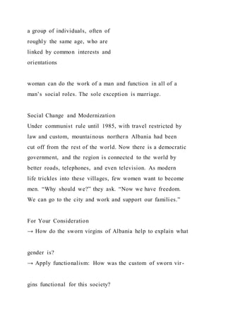 a group of individuals, often of
roughly the same age, who are
linked by common interests and
orientations
woman can do the work of a man and function in all of a
man’s social roles. The sole exception is marriage.
Social Change and Modernization
Under communist rule until 1985, with travel restricted by
law and custom, mountainous northern Albania had been
cut off from the rest of the world. Now there is a democratic
government, and the region is connected to the world by
better roads, telephones, and even television. As modern
life trickles into these villages, few women want to become
men. “Why should we?” they ask. “Now we have freedom.
We can go to the city and work and support our families.”
For Your Consideration
→ How do the sworn virgins of Albania help to explain what
gender is?
→ Apply functionalism: How was the custom of sworn vir-
gins functional for this society?
 