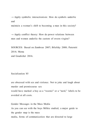 → Apply symbolic interactionism: How do symbols underlie
and
maintain a woman’s shift to becoming a man in this society?
→ Apply conflict theory: How do power relations between
men and women underlie the custom of sworn virgins?
SOURCES: Based on Zumbrun 2007; Bilefsky 2008; Paterniti
2014; Mema
and Gaudichet 2016.
Socialization 85
are obsessed with sex and violence. Not to joke and laugh about
murder and promiscuous sex
would have marked a boy as a “weenie” or a “nerd,” labels to be
avoided at all costs.
Gender Messages in the Mass Media
As you can see with the boys Milkie studied, a major guide to
the gender map is the mass
media, forms of communication that are directed to large
 