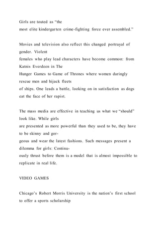 Girls are touted as “the
most elite kindergarten crime-fighting force ever assembled.”
Movies and television also reflect this changed portrayal of
gender. Violent
females who play lead characters have become common: from
Katnis Everdeen in The
Hunger Games to Game of Thrones where women daringly
rescue men and hijack fleets
of ships. One leads a battle, looking on in satisfaction as dogs
eat the face of her rapist.
The mass media are effective in teaching us what we “should”
look like. While girls
are presented as more powerful than they used to be, they have
to be skinny and gor-
geous and wear the latest fashions. Such messages present a
dilemma for girls: Continu-
ously thrust before them is a model that is almost impossible to
replicate in real life.
VIDEO GAMES
Chicago’s Robert Morris University is the nation’s first school
to offer a sports scholarship
 