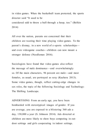 in video games. When the basketball team protested, the sports
director said “It used to be
considered odd to throw a ball through a hoop, too.” (Belkin
2014)
All over the nation, parents are concerned that their
children are wasting their time playing video games. To the
parent’s dismay, in a new world of e-sports scholarships—
and even videogame coaches—children can now mount a
stronger defense (Needleman 2016).
Sociologists have found that video games also reflect
the message of male dominance—and overwhelmingly
so. Of the main characters, 96 percent are male—and most
females, as usual, are portrayed as sexy (Kuchera 2013).
Some video games, though, reflect cutting-edge changes in
sex roles, the topic of the following Sociology and Technology:
The Shifting Landscape.
ADVERTISING From an early age, you have been
bombarded with stereotypical images of gender. If you
are average, you are exposed to a blistering 360 ads a
day, 130,000 a year (S. Johnson 2014). Ads directed at
children are more likely to show boys competing in out-
door settings and girls cooperating in indoor settings.
 