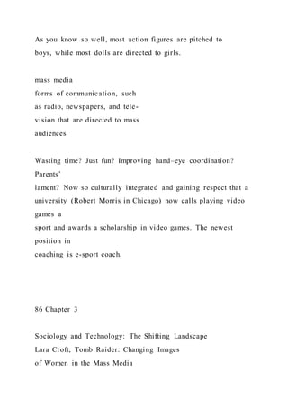 As you know so well, most action figures are pitched to
boys, while most dolls are directed to girls.
mass media
forms of communication, such
as radio, newspapers, and tele-
vision that are directed to mass
audiences
Wasting time? Just fun? Improving hand–eye coordination?
Parents’
lament? Now so culturally integrated and gaining respect that a
university (Robert Morris in Chicago) now calls playing video
games a
sport and awards a scholarship in video games. The newest
position in
coaching is e-sport coach.
86 Chapter 3
Sociology and Technology: The Shifting Landscape
Lara Croft, Tomb Raider: Changing Images
of Women in the Mass Media
 