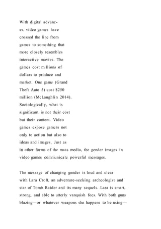 With digital advanc-
es, video games have
crossed the line from
games to something that
more closely resembles
interactive movies. The
games cost millions of
dollars to produce and
market. One game (Grand
Theft Auto 5) cost $250
million (McLaughlin 2014).
Sociologically, what is
significant is not their cost
but their content. Video
games expose gamers not
only to action but also to
ideas and images. Just as
in other forms of the mass media, the gender images in
video games communicate powerful messages.
The message of changing gender is loud and clear
with Lara Croft, an adventure-seeking archeologist and
star of Tomb Raider and its many sequels. Lara is smart,
strong, and able to utterly vanquish foes. With both guns
blazing—or whatever weapons she happens to be using—
 