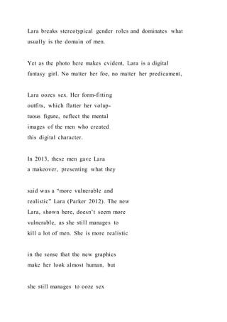 Lara breaks stereotypical gender roles and dominates what
usually is the domain of men.
Yet as the photo here makes evident, Lara is a digital
fantasy girl. No matter her foe, no matter her predicament,
Lara oozes sex. Her form-fitting
outfits, which flatter her volup-
tuous figure, reflect the mental
images of the men who created
this digital character.
In 2013, these men gave Lara
a makeover, presenting what they
said was a “more vulnerable and
realistic” Lara (Parker 2012). The new
Lara, shown here, doesn’t seem more
vulnerable, as she still manages to
kill a lot of men. She is more realistic
in the sense that the new graphics
make her look almost human, but
she still manages to ooze sex
 