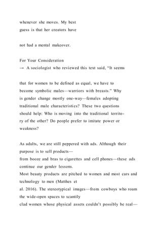 whenever she moves. My best
guess is that her creators have
not had a mental makeover.
For Your Consideration
→ A sociologist who reviewed this text said, “It seems
that for women to be defined as equal, we have to
become symbolic males—warriors with breasts.” Why
is gender change mostly one-way—females adopting
traditional male characteristics? These two questions
should help: Who is moving into the traditional territo-
ry of the other? Do people prefer to imitate power or
weakness?
As adults, we are still peppered with ads. Although their
purpose is to sell products—
from booze and bras to cigarettes and cell phones—these ads
continue our gender lessons.
Most beauty products are pitched to women and most cars and
technology to men (Matthes et
al. 2016). The stereotypical images—from cowboys who roam
the wide-open spaces to scantily
clad women whose physical assets couldn’t possibly be real —
 