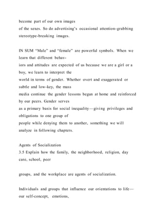 become part of our own images
of the sexes. So do advertising’s occasional attention-grabbing
stereotype-breaking images.
IN SUM “Male” and “female” are powerful symbols. When we
learn that different behav-
iors and attitudes are expected of us because we are a girl or a
boy, we learn to interpret the
world in terms of gender. Whether overt and exaggerated or
subtle and low-key, the mass
media continue the gender lessons begun at home and reinforced
by our peers. Gender serves
as a primary basis for social inequality—giving privileges and
obligations to one group of
people while denying them to another, something we will
analyze in following chapters.
Agents of Socialization
3.5 Explain how the family, the neighborhood, religion, day
care, school, peer
groups, and the workplace are agents of socialization.
Individuals and groups that influence our orientations to life—
our self-concept, emotions,
 
