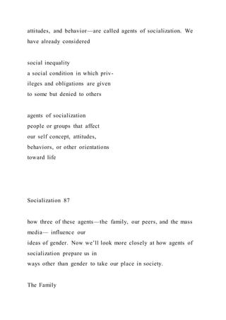 attitudes, and behavior—are called agents of socialization. We
have already considered
social inequality
a social condition in which priv-
ileges and obligations are given
to some but denied to others
agents of socialization
people or groups that affect
our self concept, attitudes,
behaviors, or other orientations
toward life
Socialization 87
how three of these agents—the family, our peers, and the mass
media— influence our
ideas of gender. Now we’ll look more closely at how agents of
socialization prepare us in
ways other than gender to take our place in society.
The Family
 