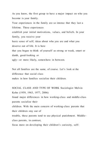 As you know, the first group to have a major impact on who you
become is your family.
Your experiences in the family are so intense that they last a
lifetime. These experiences
establish your initial motivations, values, and beliefs. In your
family, you receive your
basic sense of self, ideas about who you are and what you
deserve out of life. It is here
that you began to think of yourself as strong or weak, smart or
dumb, good-looking or
ugly—or more likely, somewhere in between.
Not all families are the same, of course. Let’s look at the
difference that social class
makes in how families socialize their children.
SOCIAL CLASS AND TYPE OF WORK Sociologist Melvin
Kohn (1959, 1963, 1977, 2006)
found major differences in how working-class and middle-class
parents socialize their
children. With the main concern of working-class parents that
their children stay out of
trouble, these parents tend to use physical punishment. Middle-
class parents, in contrast,
focus more on developing their children’s curiosity, self-
 