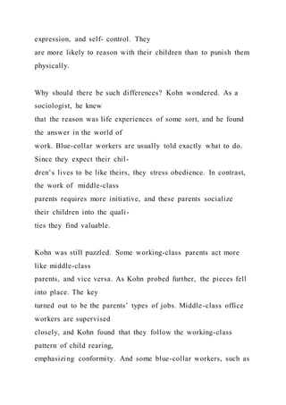 expression, and self- control. They
are more likely to reason with their children than to punish them
physically.
Why should there be such differences? Kohn wondered. As a
sociologist, he knew
that the reason was life experiences of some sort, and he found
the answer in the world of
work. Blue-collar workers are usually told exactly what to do.
Since they expect their chil-
dren’s lives to be like theirs, they stress obedience. In contrast,
the work of middle-class
parents requires more initiative, and these parents socialize
their children into the quali-
ties they find valuable.
Kohn was still puzzled. Some working-class parents act more
like middle-class
parents, and vice versa. As Kohn probed further, the pieces fell
into place. The key
turned out to be the parents’ types of jobs. Middle-class office
workers are supervised
closely, and Kohn found that they follow the working-class
pattern of child rearing,
emphasizing conformity. And some blue-collar workers, such as
 