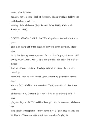 those who do home
repairs, have a good deal of freedom. These workers follow the
middle-class model in
rearing their children (Pearlin and Kohn 1966; Kohn and
Schooler 1969).
SOCIAL CLASS AND PLAY Working-class and middle-class
par-
ents also have different ideas of how children develop, ideas
that
have fascinating consequences for children’s play (Lareau 2002,
2011; Mose 2016). Working-class parents see their children as
being
like wildflowers—they develop naturally. Since the child’s
develop-
ment will take care of itself, good parenting primarily means
pro-
viding food, shelter, and comfort. These parents set limits on
their
children’s play (“Don’t go near the railroad tracks”) and let
them
play as they wish. To middle-class parents, in contrast, children
are
like tender houseplants—they need a lot of guidance if they are
to flower. These parents want their children’s play to
 