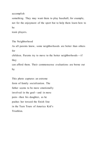 accomplish
something. They may want them to play baseball, for example,
not for the enjoyment of the sport but to help them learn how to
be
team players.
The Neighborhood
As all parents know, some neighborhoods are better than others
for
children. Parents try to move to the better neighborhoods —if
they
can afford them. Their commonsense evaluations are borne out
by
This photo captures an extreme
form of family socialization. The
father seems to be more emotionally
involved in the goal—and in more
pain—than his daughter, as he
pushes her toward the finish line
in the Teen Tours of America Kid’s
Triathlon.
 