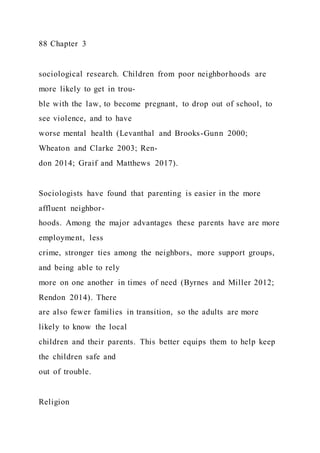 88 Chapter 3
sociological research. Children from poor neighborhoods are
more likely to get in trou-
ble with the law, to become pregnant, to drop out of school, to
see violence, and to have
worse mental health (Levanthal and Brooks-Gunn 2000;
Wheaton and Clarke 2003; Ren-
don 2014; Graif and Matthews 2017).
Sociologists have found that parenting is easier in the more
affluent neighbor-
hoods. Among the major advantages these parents have are more
employment, less
crime, stronger ties among the neighbors, more support groups,
and being able to rely
more on one another in times of need (Byrnes and Miller 2012;
Rendon 2014). There
are also fewer families in transition, so the adults are more
likely to know the local
children and their parents. This better equips them to help keep
the children safe and
out of trouble.
Religion
 