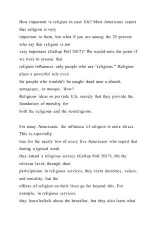 How important is religion in your life? Most Americans report
that religion is very
important to them, but what if you are among the 25 percent
who say that religion is not
very important (Gallup Poll 2017)? We would miss the point if
we were to assume that
religion influences only people who are “religious.” Religion
plays a powerful role even
for people who wouldn’t be caught dead near a church,
synagogue, or mosque. How?
Religious ideas so pervade U.S. society that they provide the
foundation of morality for
both the religious and the nonreligious.
For many Americans, the influence of religion is more direct.
This is especially
true for the nearly two of every five Americans who report that
during a typical week
they attend a religious service (Gallup Poll 2017). On the
obvious level, through their
participation in religious services, they learn doctrines, values,
and morality, but the
effects of religion on their lives go far beyond this. For
example, in religious services,
they learn beliefs about the hereafter, but they also learn what
 