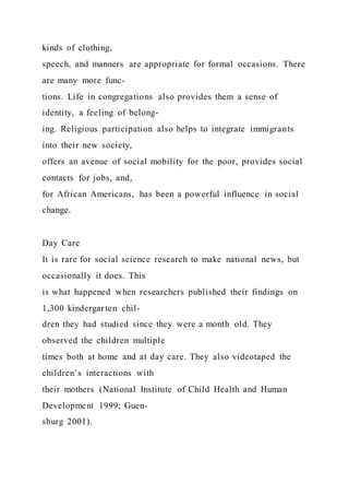 kinds of clothing,
speech, and manners are appropriate for formal occasions. There
are many more func-
tions. Life in congregations also provides them a sense of
identity, a feeling of belong-
ing. Religious participation also helps to integrate immigrants
into their new society,
offers an avenue of social mobility for the poor, provides social
contacts for jobs, and,
for African Americans, has been a powerful influence in social
change.
Day Care
It is rare for social science research to make national news, but
occasionally it does. This
is what happened when researchers published their findings on
1,300 kindergarten chil-
dren they had studied since they were a month old. They
observed the children multiple
times both at home and at day care. They also videotaped the
children’s interactions with
their mothers (National Institute of Child Health and Human
Development 1999; Guen-
sburg 2001).
 