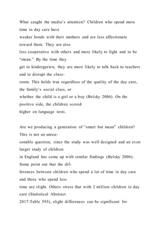 What caught the media’s attention? Children who spend more
time in day care have
weaker bonds with their mothers and are less affectionate
toward them. They are also
less cooperative with others and more likely to fight and to be
“mean.” By the time they
get to kindergarten, they are more likely to talk back to teachers
and to disrupt the class-
room. This holds true regardless of the quality of the day care,
the family’s social class, or
whether the child is a girl or a boy (Belsky 2006). On the
positive side, the children scored
higher on language tests.
Are we producing a generation of “smart but mean” children?
This is not an unrea-
sonable question, since the study was well designed and an even
larger study of children
in England has come up with similar findings (Belsky 2006).
Some point out that the dif-
ferences between children who spend a lot of time in day care
and those who spend less
time are slight. Others stress that with 2 million children in day
care (Statistical Abstract
2017:Table 593), slight differences can be significant for
 