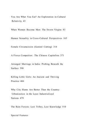 You Are What You Eat? An Exploration in Cultural
Relativity 43
When Women Become Men: The Sworn Virgins 83
Human Sexuality in Cross-Cultural Perspectives 165
Female Circumcision (Genital Cutting) 314
A Fierce Competitor: The Chinese Capitalists 371
Arranged Marriage in India: Probing Beneath the
Surface 390
Killing Little Girls: An Ancient and Thriving
Practice 466
Why City Slums Are Better Than the Country:
Urbanization in the Least Industrialized
Nations 479
The Rain Forests: Lost Tribes, Lost Knowledge 510
Special Features
 