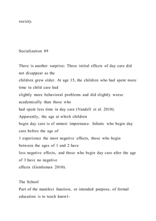 society.
Socialization 89
There is another surprise: These initial effects of day care did
not disappear as the
children grew older. At age 15, the children who had spent more
time in child care had
slightly more behavioral problems and did slightly worse
academically than those who
had spent less time in day care (Vandell et al. 2010).
Apparently, the age at which children
begin day care is of utmost importance. Infants who begin day
care before the age of
1 experience the most negative effects, those who begin
between the ages of 1 and 2 have
less negative effects, and those who begin day care after the age
of 3 have no negative
effects (Gentleman 2010).
The School
Part of the manifest function, or intended purpose, of formal
education is to teach knowl-
 