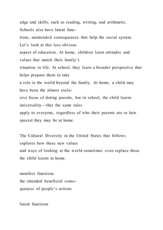 edge and skills, such as reading, writing, and arithmetic.
Schools also have latent func-
tions, unintended consequences that help the social system.
Let’s look at this less obvious
aspect of education. At home, children learn attitudes and
values that match their family’s
situation in life. At school, they learn a broader perspective that
helps prepare them to take
a role in the world beyond the family. At home, a child may
have been the almost exclu-
sive focus of doting parents, but in school, the child learns
universality—that the same rules
apply to everyone, regardless of who their parents are or how
special they may be at home.
The Cultural Diversity in the United States that follows
explores how these new values
and ways of looking at the world sometimes even replace those
the child learns at home.
manifest functions
the intended beneficial conse-
quences of people’s actions
latent functions
 