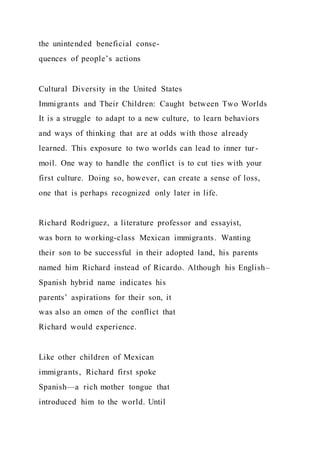 the unintended beneficial conse-
quences of people’s actions
Cultural Diversity in the United States
Immigrants and Their Children: Caught between Two Worlds
It is a struggle to adapt to a new culture, to learn behaviors
and ways of thinking that are at odds with those already
learned. This exposure to two worlds can lead to inner tur-
moil. One way to handle the conflict is to cut ties with your
first culture. Doing so, however, can create a sense of loss,
one that is perhaps recognized only later in life.
Richard Rodriguez, a literature professor and essayist,
was born to working-class Mexican immigrants. Wanting
their son to be successful in their adopted land, his parents
named him Richard instead of Ricardo. Although his English–
Spanish hybrid name indicates his
parents’ aspirations for their son, it
was also an omen of the conflict that
Richard would experience.
Like other children of Mexican
immigrants, Richard first spoke
Spanish—a rich mother tongue that
introduced him to the world. Until
 
