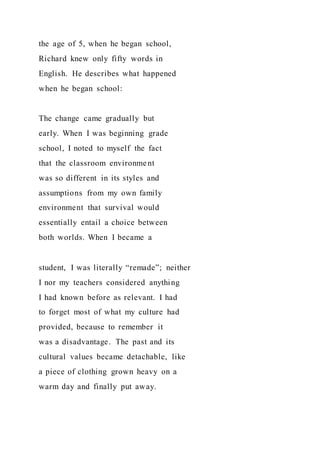 the age of 5, when he began school,
Richard knew only fifty words in
English. He describes what happened
when he began school:
The change came gradually but
early. When I was beginning grade
school, I noted to myself the fact
that the classroom environment
was so different in its styles and
assumptions from my own family
environment that survival would
essentially entail a choice between
both worlds. When I became a
student, I was literally “remade”; neither
I nor my teachers considered anything
I had known before as relevant. I had
to forget most of what my culture had
provided, because to remember it
was a disadvantage. The past and its
cultural values became detachable, like
a piece of clothing grown heavy on a
warm day and finally put away.
 