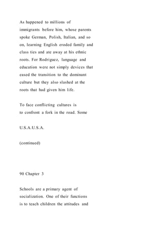 As happened to millions of
immigrants before him, whose parents
spoke German, Polish, Italian, and so
on, learning English eroded family and
class ties and ate away at his ethnic
roots. For Rodriguez, language and
education were not simply devices that
eased the transition to the dominant
culture but they also slashed at the
roots that had given him life.
To face conflicting cultures is
to confront a fork in the road. Some
U.S.A.U.S.A.
(continued)
90 Chapter 3
Schools are a primary agent of
socialization. One of their functions
is to teach children the attitudes and
 