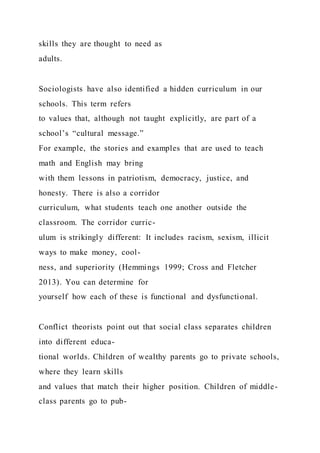skills they are thought to need as
adults.
Sociologists have also identified a hidden curriculum in our
schools. This term refers
to values that, although not taught explicitly, are part of a
school’s “cultural message.”
For example, the stories and examples that are used to teach
math and English may bring
with them lessons in patriotism, democracy, justice, and
honesty. There is also a corridor
curriculum, what students teach one another outside the
classroom. The corridor curric-
ulum is strikingly different: It includes racism, sexism, illicit
ways to make money, cool-
ness, and superiority (Hemmings 1999; Cross and Fletcher
2013). You can determine for
yourself how each of these is functional and dysfunctional.
Conflict theorists point out that social class separates children
into different educa-
tional worlds. Children of wealthy parents go to private schools,
where they learn skills
and values that match their higher position. Children of middle-
class parents go to pub-
 