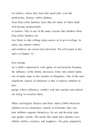 lic schools, where they learn that good jobs, even the
professions, beckon, while children
from blue-collar families learn that not many of “their kind”
will become professionals
or leaders. This is one of the many reasons that children from
blue-collar families are
less likely to take college prep courses or to go to college. In
short, our schools reflect
and reinforce our social class divisions. We will return to this
topic in Chapter 13.
Peer Groups
As a child’s experiences with agents of socialization broaden,
the influence of the family decreases. Entry into school marks
one of many steps in this transfer of allegiance. One of the most
significant aspects of education is that it exposes children to
peer
groups whose influences conflict with how parents and schools
are trying to socialize them.
When sociologists Patricia and Peter Adler (1998) observed
children at two elementary schools in Colorado, they saw
how children separate themselves by sex and develop sepa-
rate gender worlds. The norms that made boys popular were
athletic ability, coolness, and toughness. For girls, popularity
 