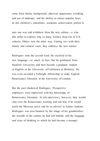 came from family background, physical appearance (clothing
and use of makeup), and the ability to attract popular boys.
In this children’s subculture, academic achievement pulled in
turn one way and withdraw from the new culture—a clue
that helps to explain why so many Latinos drop out of U.S.
schools. Others turn the other way. Cutting ties with their
family and cultural roots, they embrace the new culture.
Rodriguez took the second road. He excelled in his
new language—so much, in fact, that he graduated from
Stanford University and then became a graduate student
in English at the University of California at Berkeley. He
was even awarded a Fulbright fellowship to study English
Renaissance literature at the University of London.
But the past shadowed Rodriguez. Prospective
employers were impressed with his knowledge of
Renaissance literature. At job interviews, however, they would
skip over the Renaissance training and ask him if he would
teach the Mexican novel and be an advisor to Latino students.
Rodriguez was also haunted by the image of his grandmother,
the warmth of the culture he had left behind, and the language
and ways of thinking to which he had become a stranger.
 