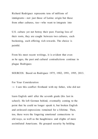 Richard Rodriguez represents tens of millions of
immigrants—not just those of Latino origin but those
from other cultures, too—who want to integrate into
U.S. culture yet not betray their past. Fearing loss of
their roots, they are caught between two cultures, each
beckoning, each offering rich rewards. The choice is
painful.
From his most recent writings, it is evident that even
as he ages, the past and cultural contradictions continue to
plague Rodriguez.
SOURCES: Based on Rodriguez 1975, 1982, 1991, 1995, 2013.
For Your Consideration
→ I saw this conflict firsthand with my father, who did not
learn English until after the seventh grade (his last in
school). He left German behind, eventually coming to the
point that he could no longer speak it, but broken English
and awkward expressions remained for a lifetime. Then,
too, there were the lingering emotional connections to
old ways, as well as the haughtiness and slights of more
assimilated Americans. He grasped security by holding
 