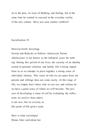 on to the past, its ways of thinking and feeling, but at the
same time he wanted to succeed in the everyday reality
of the new culture. Have you seen similar conflicts?
Socialization 91
Down-to-Earth Sociology
Gossip and Ridicule to Enforce Adolescent Norms
Adolescence is not known as the turbulent years for noth-
ing. During this period of our lives, the security of an identity
rooted in parental relations and family life is being ripped
from us as we attempt to piece together a strong sense of
individual identity. This sense of who we are apart from our
parents and siblings does not come easily. At this stage of
life, we simply don’t know who we yet are, and seldom do
we have a good sense of whom we will become. The pro-
cess of developing a sense of self by evaluating the reflec-
tions we receive from others
is not new, but its severity at
this point of life grows acute.
Here is what sociologist
Donna Eder said about her
 