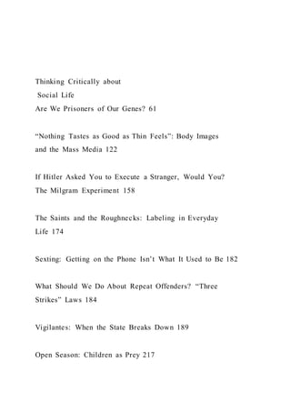 Thinking Critically about
Social Life
Are We Prisoners of Our Genes? 61
“Nothing Tastes as Good as Thin Feels”: Body Images
and the Mass Media 122
If Hitler Asked You to Execute a Stranger, Would You?
The Milgram Experiment 158
The Saints and the Roughnecks: Labeling in Everyday
Life 174
Sexting: Getting on the Phone Isn’t What It Used to Be 182
What Should We Do About Repeat Offenders? “Three
Strikes” Laws 184
Vigilantes: When the State Breaks Down 189
Open Season: Children as Prey 217
 