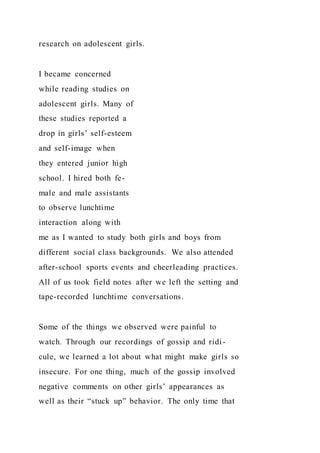 research on adolescent girls.
I became concerned
while reading studies on
adolescent girls. Many of
these studies reported a
drop in girls’ self-esteem
and self-image when
they entered junior high
school. I hired both fe-
male and male assistants
to observe lunchtime
interaction along with
me as I wanted to study both girls and boys from
different social class backgrounds. We also attended
after-school sports events and cheerleading practices.
All of us took field notes after we left the setting and
tape-recorded lunchtime conversations.
Some of the things we observed were painful to
watch. Through our recordings of gossip and ridi-
cule, we learned a lot about what might make girls so
insecure. For one thing, much of the gossip involved
negative comments on other girls’ appearances as
well as their “stuck up” behavior. The only time that
 