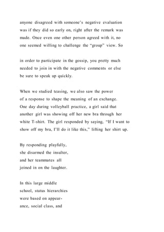 anyone disagreed with someone’s negative evaluation
was if they did so early on, right after the remark was
made. Once even one other person agreed with it, no
one seemed willing to challenge the “group” view. So
in order to participate in the gossip, you pretty much
needed to join in with the negative comments or else
be sure to speak up quickly.
When we studied teasing, we also saw the power
of a response to shape the meaning of an exchange.
One day during volleyball practice, a girl said that
another girl was showing off her new bra through her
white T-shirt. The girl responded by saying, “If I want to
show off my bra, I’ll do it like this,” lifting her shirt up.
By responding playfully,
she disarmed the insulter,
and her teammates all
joined in on the laughter.
In this large middle
school, status hierarchies
were based on appear-
ance, social class, and
 