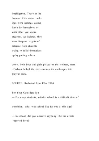 intelligence. Those at the
bottom of the status rank-
ings were isolates, eating
lunch by themselves or
with other low status
students. As isolates, they
were frequent targets of
ridicule from students
trying to build themselves
up by putting others
down. Both boys and girls picked on the isolates, most
of whom lacked the skills to turn the exchanges into
playful ones.
SOURCE: Redacted from Eder 2014.
For Your Consideration
→ For many students, middle school is a difficult time of
transition. What was school like for you at this age?
→ In school, did you observe anything like the events
reported here?
 