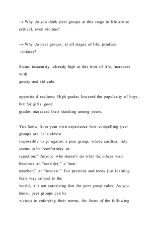 → Why do you think peer groups at this stage in life are so
critical, even vicious?
→ Why do peer groups, at all stages of life, produce
isolates?
Status insecurity, already high at this time of life, increases
with
gossip and ridicule.
opposite directions: High grades lowered the popularity of boys,
but for girls, good
grades increased their standing among peers.
You know from your own experience how compelling peer
groups are. It is almost
impossible to go against a peer group, whose cardinal rule
seems to be “conformity or
rejection.” Anyone who doesn’t do what the others want
becomes an “outsider,” a “non-
member,” an “outcast.” For preteens and teens just learning
their way around in the
world, it is not surprising that the peer group rules. As you
know, peer groups can be
vicious in enforcing their norms, the focus of the following
 