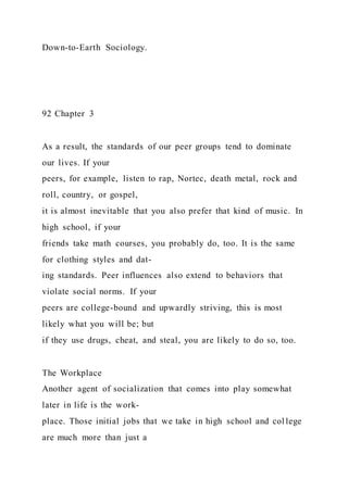 Down-to-Earth Sociology.
92 Chapter 3
As a result, the standards of our peer groups tend to dominate
our lives. If your
peers, for example, listen to rap, Nortec, death metal, rock and
roll, country, or gospel,
it is almost inevitable that you also prefer that kind of music. In
high school, if your
friends take math courses, you probably do, too. It is the same
for clothing styles and dat-
ing standards. Peer influences also extend to behaviors that
violate social norms. If your
peers are college-bound and upwardly striving, this is most
likely what you will be; but
if they use drugs, cheat, and steal, you are likely to do so, too.
The Workplace
Another agent of socialization that comes into play somewhat
later in life is the work-
place. Those initial jobs that we take in high school and col lege
are much more than just a
 