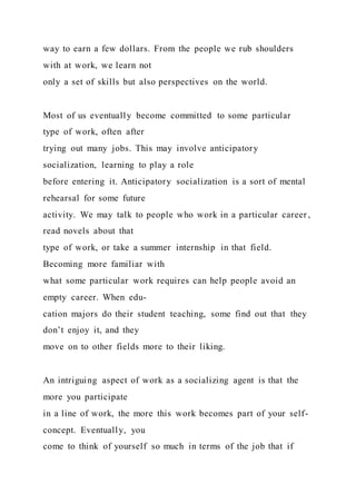 way to earn a few dollars. From the people we rub shoulders
with at work, we learn not
only a set of skills but also perspectives on the world.
Most of us eventually become committed to some particular
type of work, often after
trying out many jobs. This may involve anticipatory
socialization, learning to play a role
before entering it. Anticipatory socialization is a sort of mental
rehearsal for some future
activity. We may talk to people who work in a particular career ,
read novels about that
type of work, or take a summer internship in that field.
Becoming more familiar with
what some particular work requires can help people avoid an
empty career. When edu-
cation majors do their student teaching, some find out that they
don’t enjoy it, and they
move on to other fields more to their liking.
An intriguing aspect of work as a socializing agent is that the
more you participate
in a line of work, the more this work becomes part of your self-
concept. Eventually, you
come to think of yourself so much in terms of the job that if
 