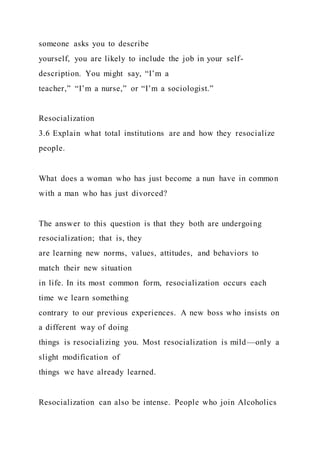 someone asks you to describe
yourself, you are likely to include the job in your self-
description. You might say, “I’m a
teacher,” “I’m a nurse,” or “I’m a sociologist.”
Resocialization
3.6 Explain what total institutions are and how they resocialize
people.
What does a woman who has just become a nun have in common
with a man who has just divorced?
The answer to this question is that they both are undergoing
resocialization; that is, they
are learning new norms, values, attitudes, and behaviors to
match their new situation
in life. In its most common form, resocialization occurs each
time we learn something
contrary to our previous experiences. A new boss who insists on
a different way of doing
things is resocializing you. Most resocialization is mild—only a
slight modification of
things we have already learned.
Resocialization can also be intense. People who join Alcoholics
 