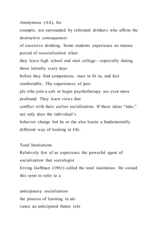 Anonymous (AA), for
example, are surrounded by reformed drinkers who affirm the
destructive consequences
of excessive drinking. Some students experience an intense
period of resocialization when
they leave high school and start college—especially during
those initially scary days
before they find companions, start to fit in, and feel
comfortable. The experiences of peo-
ple who join a cult or begin psychotherapy are even more
profound: They learn views that
conflict with their earlier socialization. If these ideas “take,”
not only does the individual’s
behavior change but he or she also learns a fundamentally
different way of looking at life.
Total Institutions
Relatively few of us experience the powerful agent of
socialization that sociologist
Erving Goffman (1961) called the total institution. He coined
this term to refer to a
anticipatory socialization
the process of learning in ad-
vance an anticipated future role
 