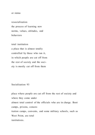 or status
resocialization
the process of learning new
norms, values, attitudes, and
behaviors
total institution
a place that is almost totally
controlled by those who run it,
in which people are cut off from
the rest of society and the soci-
ety is mostly cut off from them
Socialization 93
place where people are cut off from the rest of society and
where they come under
almost total control of the officials who are in charge. Boot
camps, prisons, concen-
tration camps, convents, and some military schools, such as
West Point, are total
institutions.
 