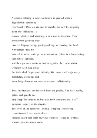 A person entering a total institution is greeted with a
degradation ceremony
(Garfinkel 1956), an attempt to remake the self by stripping
away the individual ’s
current identity and stamping a new one in its place. This
unwelcome greeting may
involve fingerprinting, photographing, or shaving the head.
Newcomers may be
ordered to strip, undergo an examination (often in a humiliating,
semipublic setting),
and then put on a uniform that designates their new status.
Officials also take away
the individual ’s personal identity kit, items such as jewelry,
hairstyles, clothing, and
other body decorations used to express individuality.
Total institutions are isolated from the public. The bars, walls,
gates, and guards not
only keep the inmates in but also keep outsiders out. Staff
members supervise the day-to-
day lives of the residents. Eating, sleeping, showering,
recreation—all are standardized.
Inmates learn that their previous statuses—student, worker,
spouse, parent—mean noth-
 