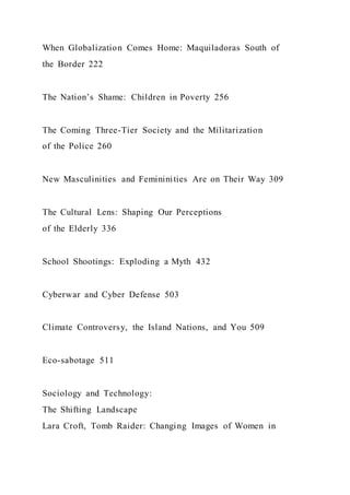 When Globalization Comes Home: Maquiladoras South of
the Border 222
The Nation’s Shame: Children in Poverty 256
The Coming Three-Tier Society and the Militarization
of the Police 260
New Masculinities and Femininities Are on Their Way 309
The Cultural Lens: Shaping Our Perceptions
of the Elderly 336
School Shootings: Exploding a Myth 432
Cyberwar and Cyber Defense 503
Climate Controversy, the Island Nations, and You 509
Eco-sabotage 511
Sociology and Technology:
The Shifting Landscape
Lara Croft, Tomb Raider: Changing Images of Women in
 