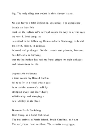 ing. The only thing that counts is their current status.
No one leaves a total institution unscathed: The experience
brands an indelible
mark on the individual’s self and colors the way he or she sees
the world. Boot camp, as
described in the following Down-to-Earth Sociology, is brutal
but swift. Prison, in contrast,
is brutal and prolonged. Neither recruit nor prisoner, however,
has difficulty in knowing
that the institution has had profound effects on their attitudes
and orientations to life.
degradation ceremony
a term coined by Harold Garfin-
kel to refer to a ritual whose goal
is to remake someone’s self by
stripping away that individual’s
self-identity and stamping a
new identity in its place
Down-to-Earth Sociology
Boot Camp as a Total Institution
The bus arrives at Parris Island, South Carolina, at 3 a.m.
The early hour is no accident. The recruits are groggy,
 