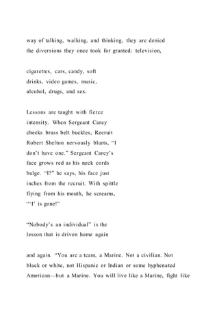 way of talking, walking, and thinking, they are denied
the diversions they once took for granted: television,
cigarettes, cars, candy, soft
drinks, video games, music,
alcohol, drugs, and sex.
Lessons are taught with fierce
intensity. When Sergeant Carey
checks brass belt buckles, Recruit
Robert Shelton nervously blurts, “I
don’t have one.” Sergeant Carey’s
face grows red as his neck cords
bulge. “I?” he says, his face just
inches from the recruit. With spittle
flying from his mouth, he screams,
“‘I’ is gone!”
“Nobody’s an individual” is the
lesson that is driven home again
and again. “You are a team, a Marine. Not a civilian. Not
black or white, not Hispanic or Indian or some hyphenated
American—but a Marine. You will live like a Marine, fight like
 
