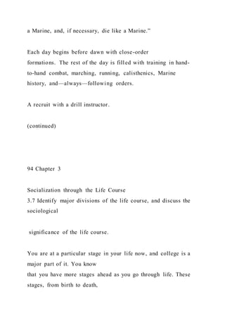 a Marine, and, if necessary, die like a Marine.”
Each day begins before dawn with close-order
formations. The rest of the day is filled with training in hand-
to-hand combat, marching, running, calisthenics, Marine
history, and—always—following orders.
A recruit with a drill instructor.
(continued)
94 Chapter 3
Socialization through the Life Course
3.7 Identify major divisions of the life course, and discuss the
sociological
significance of the life course.
You are at a particular stage in your life now, and college is a
major part of it. You know
that you have more stages ahead as you go through life. These
stages, from birth to death,
 