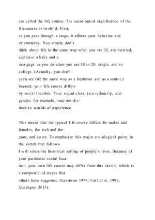 are called the life course. The sociological significance of the
life course is twofold. First,
as you pass through a stage, it affects your behavior and
orientations. You simply don’t
think about life in the same way when you are 35, are married,
and have a baby and a
mortgage as you do when you are 18 or 20, single, and in
college. (Actually, you don’t
even see life the same way as a freshman and as a senior.)
Second, your life course differs
by social location. Your social class, race–ethnicity, and
gender, for example, map out dis-
tinctive worlds of experience.
This means that the typical life course differs for males and
females, the rich and the
poor, and so on. To emphasize this major sociological point, in
the sketch that follows
I will stress the historical setting of people’s lives. Because of
your particular social loca-
tion, your own life course may differ from this sketch, which is
a composite of stages that
others have suggested (Levinson 1978; Carr et al. 1995;
Quadagno 2013).
 