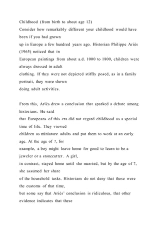 Childhood (from birth to about age 12)
Consider how remarkably different your childhood would have
been if you had grown
up in Europe a few hundred years ago. Historian Philippe Ariès
(1965) noticed that in
European paintings from about a.d. 1000 to 1800, children were
always dressed in adult
clothing. If they were not depicted stiffly posed, as in a family
portrait, they were shown
doing adult activities.
From this, Ariès drew a conclusion that sparked a debate among
historians. He said
that Europeans of this era did not regard childhood as a special
time of life. They viewed
children as miniature adults and put them to work at an early
age. At the age of 7, for
example, a boy might leave home for good to learn to be a
jeweler or a stonecutter. A girl,
in contrast, stayed home until she married, but by the age of 7,
she assumed her share
of the household tasks. Historians do not deny that these were
the customs of that time,
but some say that Ariès’ conclusion is ridiculous, that other
evidence indicates that these
 
